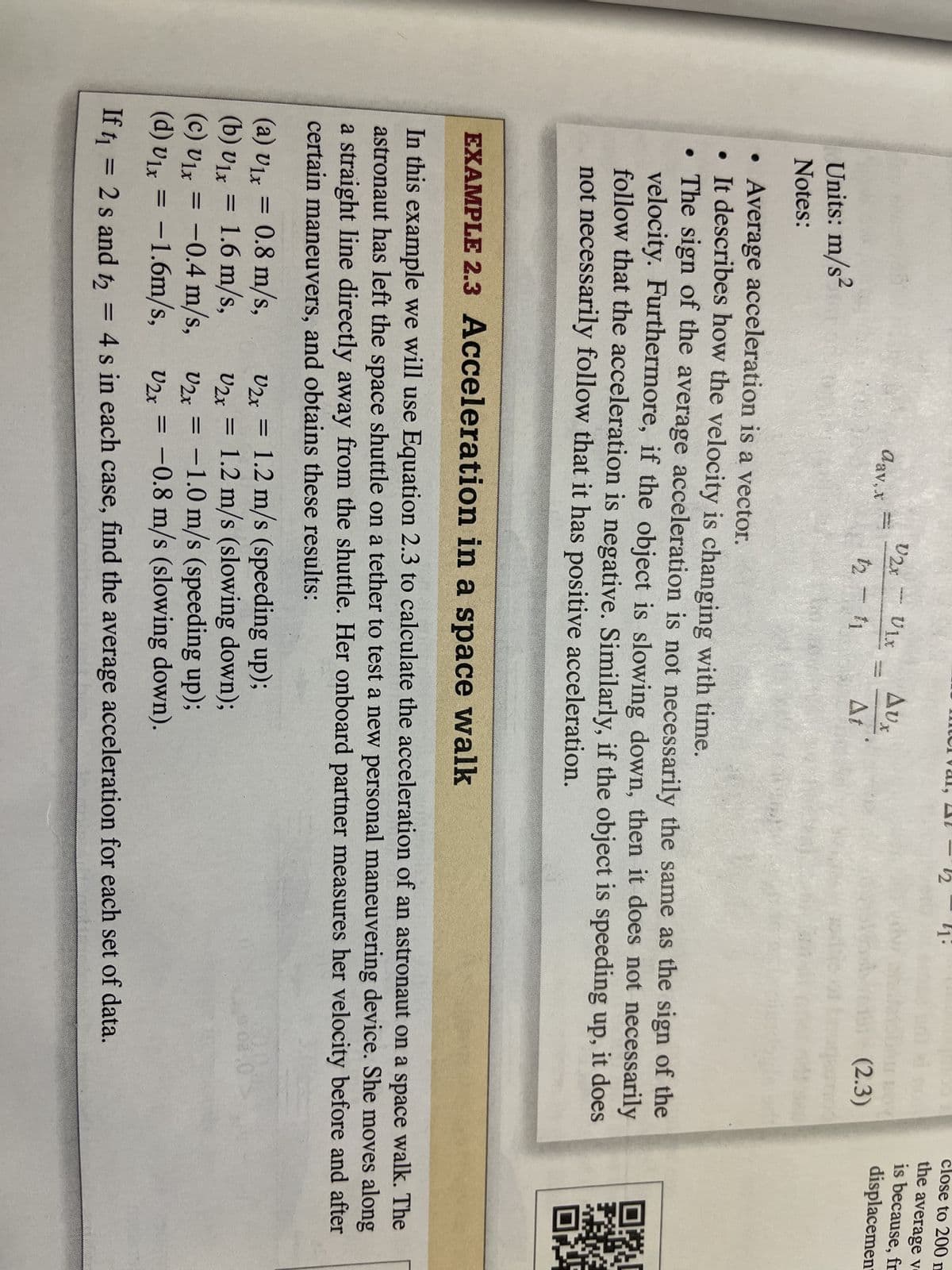 Units: m/s²
Notes:
dav, x
V2x
Ulx
12 - 11
AUx
At
|
S
(2.3)
Average acceleration is a vector.
• It describes how the velocity is changing with time.
●
• The sign of the average acceleration is not necessarily the same as the sign of the
velocity. Furthermore, if the object is slowing down, then it does not necessarily
follow that the acceleration is negative. Similarly, if the object is speeding up, it does
not necessarily follow that it has positive acceleration.
U2x = 1.2 m/s (speeding up);
(a) U₁x = 0.8 m/s,
(b) Ulx = 1.6 m/s,
(c) U₁x = -0.4 m/s,
U2x =
1.2 m/s (slowing down);
U2x =
-1.0 m/s (speeding up);
(d) v₁x = -1.6m/s,
Ulx
V2x = -0.8 m/s (slowing down).
If t₁ = 2 s and t₂ = 4s in each case, find the average acceleration for each set of data.
close to 200 m
the average v
is because, fr
displacement
EXAMPLE 2.3 Acceleration in a space walk
In this example we will use Equation 2.3 to calculate the acceleration of an astronaut on a space walk. The
astronaut has left the space shuttle on a tether to test a new personal maneuvering device. She moves along
a straight line directly away from the shuttle. Her onboard partner measures her velocity before and after
certain maneuvers, and obtains these results: