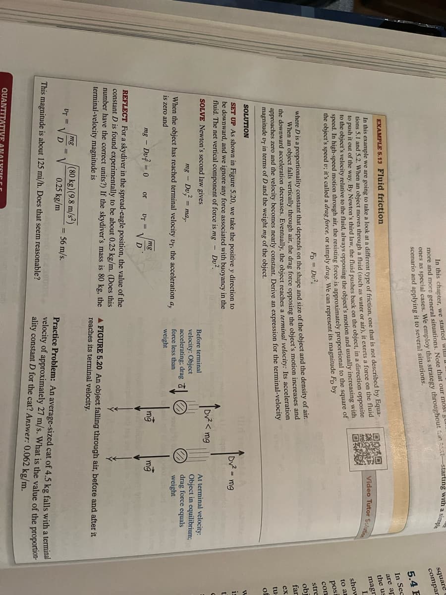 EXAMPLE 5.13 Fluid friction
In this example we are going to take a look at a different type of friction, one that is not described by Equa-
tions 5.1 and 5.2. When an object moves through a fluid (such as water or air), it exerts a force on the fluid
to push it out of the way. By Newton's third law, the fluid pushes back on the object, in a direction opposite
to the object's velocity relative to the fluid, always opposing the object's motion and usually increasing with
speed. In high-speed motion through air, the resisting force is approximately proportional to the square of
the object's speed u; it's called a drag force, or simply drag. We can represent its magnitude Fp by
FD = Du²
where D is a proportionality constant that depends on the shape and size of the object and the density of air.
When an object falls vertically through air, the drag force opposing the object's motion increases and
the downward acceleration decreases. Eventually, the object reaches a terminal velocity: Its acceleration
approaches zero and the velocity becomes nearly constant. Derive an expression for the terminal-velocity
magnitude UT in terms of D and the weight mg of the object.
ones as special cases. We employ this strategy throughout the t-starting with a simple
In this chapter, we started will
more and more general situations. Note that our most g
scenario and applying it to several situations.
SOLUTION
SET UP As shown in Figure 5.20, we take the positive y direction to
be downward, and we ignore any force associated with buoyancy in the
fluid. The net vertical component of force is mg - Dv².
SOLVE Newton's second law gives
mg - Du = may.
When the object has reached terminal velocity UT, the acceleration ay
is zero and
mg - Du 0
UT =
REFLECT For a skydiver in the spread-eagle position, the value of the
constant D is found experimentally to be about 0.25 kg/m. (Does this
number have the correct units?) If the skydiver's mass is 80 kg, the
terminal-velocity magnitude is
mg
or UT = VD
mg (80 kg) (9.8 m/s²)
0.25 kg/m
VD
This magnitude is about 125 mi/h. Does that seem reasonable?
QUANTITATIVE
= 56 m/s.
Before terminal
velocity: Object
accelerating; drag
force less than
weight
illi
Ø
回饋街口
0ZX%
Dv² < mg
de A
mg
ugh)
Video Tutor Solution
Dv² = mg
mg
At terminal velocity:
Object in equilibrium;
drag force equals
weight
A FIGURE 5.20 An object falling through air, before and after it
reaches its terminal velocity.
Practice Problem: An average-sized cat of 4.5 kg falls with a terminal
velocity of approximately 27 m/s. What is the value of the proportion-
ality constant D for the cat? Answer: 0.062 kg/m.
square
compar
5.4 E
In Sec
are ap
the us
magr
L
show
to ar
posi
com
stre
ob
far
ex
tu
of
W
is
t
C