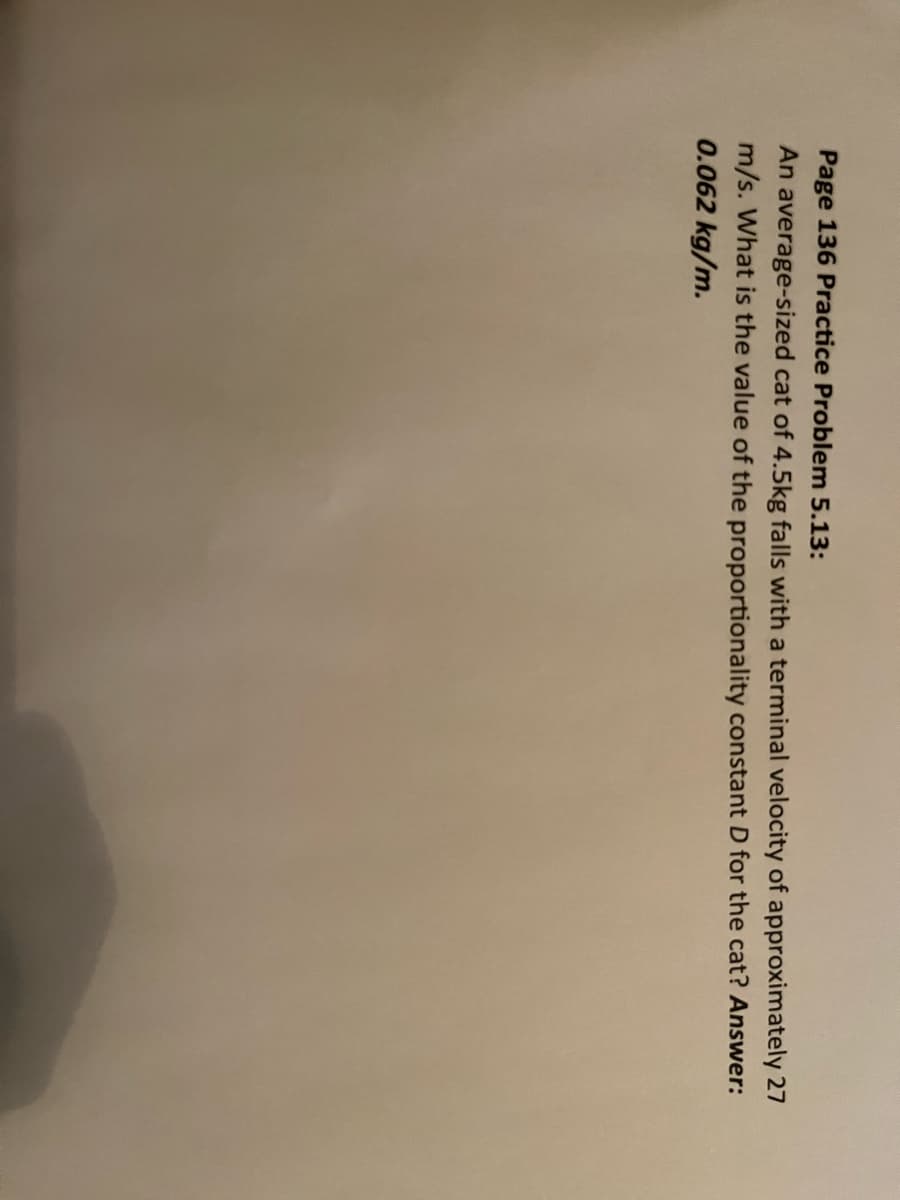 Page 136 Practice Problem 5.13:
An average-sized cat of 4.5kg falls with a terminal velocity of approximately 27
m/s. What is the value of the proportionality constant D for the cat? Answer:
0.062 kg/m.