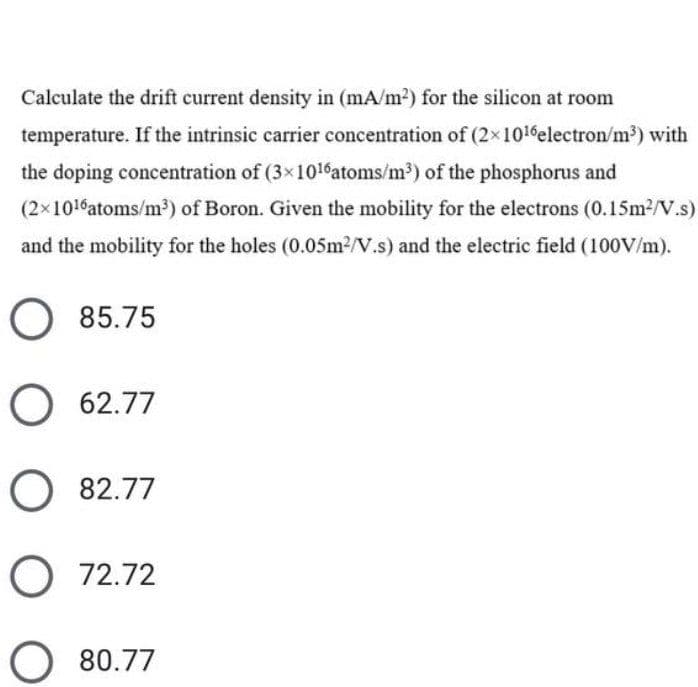 Calculate the drift current density in (mA/m2) for the silicon at room
temperature. If the intrinsic carrier concentration of (2x1016electron/m³) with
the doping concentration of (3x1016atoms/m³) of the phosphorus and
(2x1016atoms/m³) of Boron. Given the mobility for the electrons (0.15m2/V.s)
and the mobility for the holes (0.05m2/V.s) and the electric field (100V/m).
85.75
O 62.77
O 82.77
O 72.72
80.77
