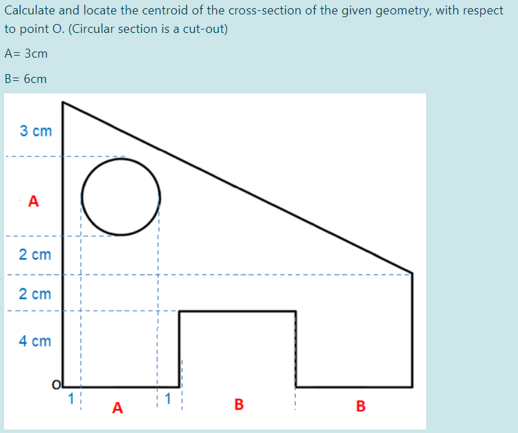 Calculate and locate the centroid of the cross-section of the given geometry, with respect
to point O. (Circular section is a cut-out)
A= 3cm
B= 6cm
3 ст
A
2 cm
2 ст
4 cm
1
: 1
B
В
A
