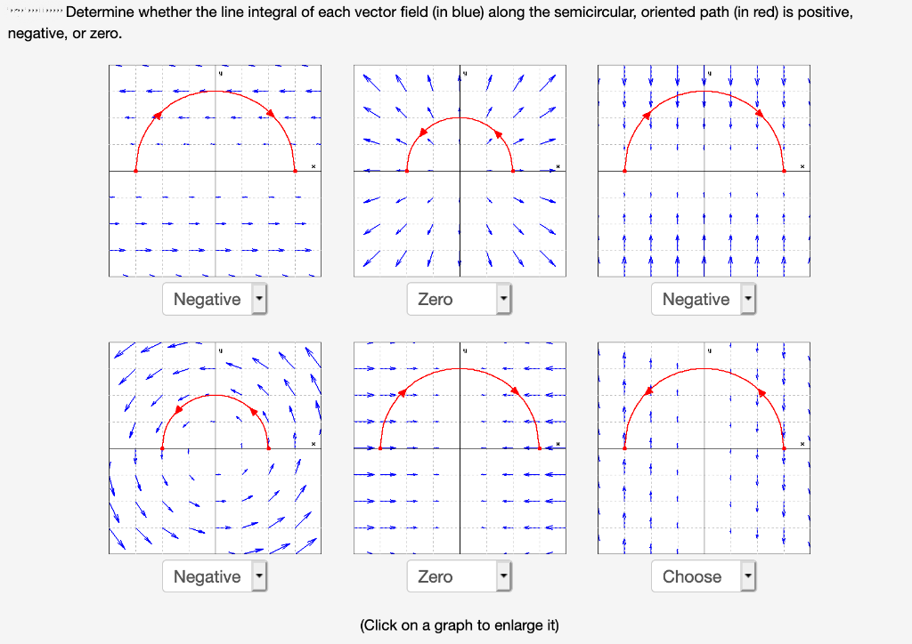 i mim Determine whether the line integral of each vector field (in blue) along the semicircular, oriented path (in red) is positive,
negative, or zero.
Negative
Zero
Negative
Negative
Zero
Choose
(Click on a graph to enlarge it)
