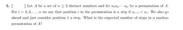 5. [
] Let A be a set of n 2 2 distinct mmbers and let aja2 an be a permutation of A.
For i = 2,3, ..,n we say that position i in the permutation is a step if a,-I < aj. We also go
ahead and just consider position 1 a step. What is the expected number of steps in a random
permutation of A?
