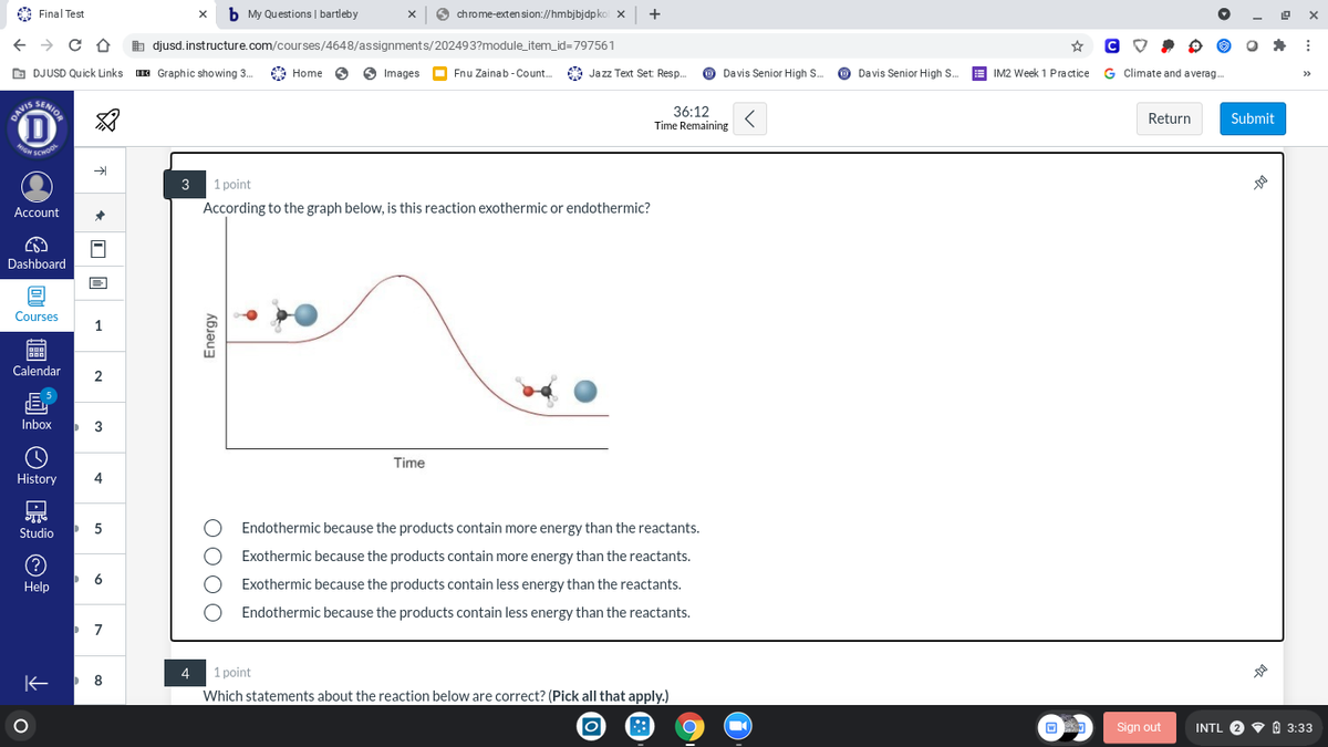 GN SCHOO
A Final Test
x b My Questions | bartleby
O
chrome-exten sion://hmbjbjdpko x +
b djusd. instructure.com/courses/4648/assignments/202493?module_item_id3D797561
O DJUSD Quick Links E Graphic showing 3.
A Home
O Images
O
Fnu Zainab - Coun.
* Jazz Text Set: Resp.
O Davis Senior High S.
O Davis Senior High S.
IM2 Week 1 Practice G Climate and averag.
>>
SENIOR
D
36:12
Time Remaining
DAVIS
Return
Submit
HIGH
3 1 point
Account
According to the graph below, is this reaction exothermic or endothermic?
Dashboard
Courses
1
Calendar
2
Inbox
3
Time
History
4
Studio
Endothermic because the products contain more energy than the reactants.
Exothermic because the products contain more energy than the reactants.
6
Help
Exothermic because the products contain less energy than the reactants.
O Endothermic because the products contain less energy than the reactants.
4
1 point
Which statements about the reaction below are correct? (Pick all that apply.)
Sign out
INTL 2 V O 3:33
O00O
Energy
