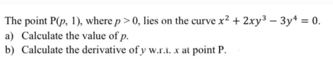 The point P(p, 1), where p> 0, lies on the curve x² + 2xy³ – 3y* = 0.
a) Calculate the value of p.
b) Calculate the derivative of y w.r.t. x at point P.
