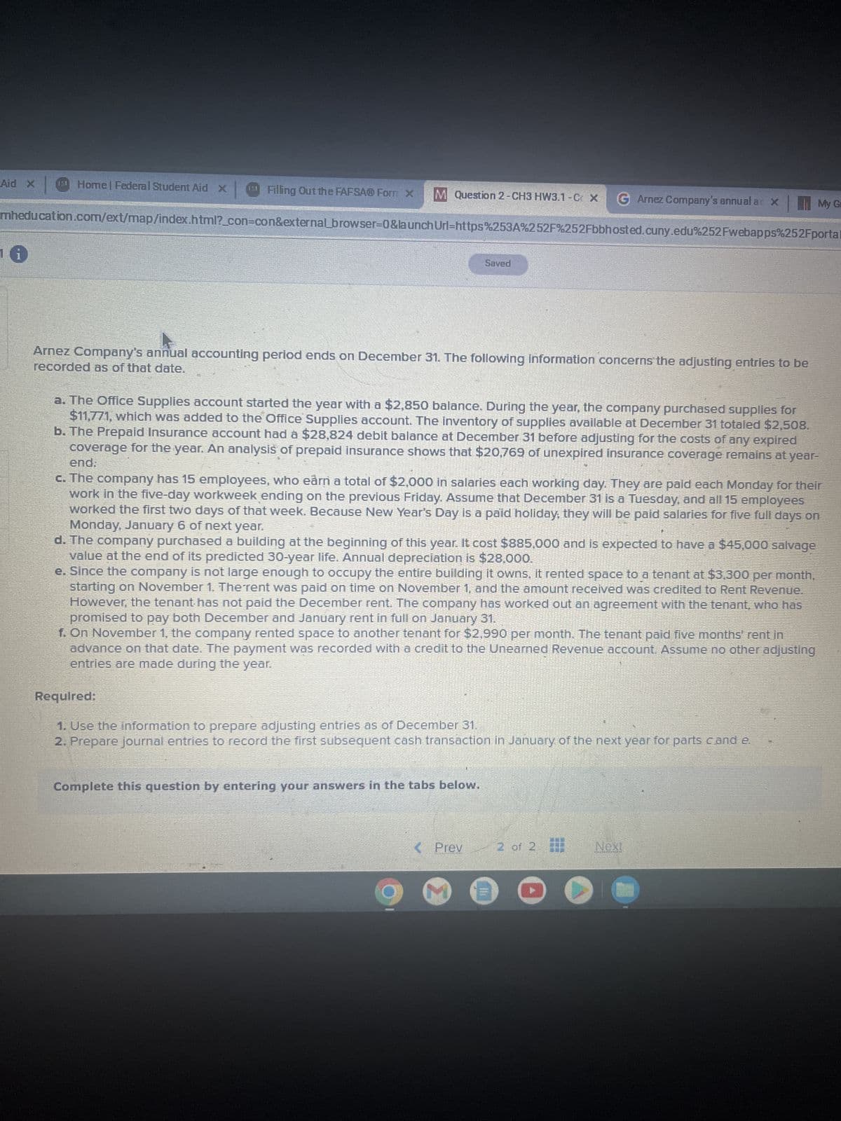 Aid X
Home | Federal Student Aid X
Filling Out the FAFSAⓇ Form X
M Question 2-CH3 HW3.1-C X G Arnez Company's annual ac X
My G
mheducation.com/ext/map/index.html?_con-con&external_browser=0&launch Url=https%253A%252F%252Fbbhosted.cuny.edu%252Fwebapps%252Fportal
Saved
recorded as of that date.
Arnez Company's annual accounting period ends on December 31. The following information concerns the adjusting entries to be
a. The Office Supplies account started the year with a $2,850 balance. During the year, the company purchased supplies for
$11,771, which was added to the Office Supplies account. The inventory of supplies available at December 31 totaled $2,508.
b. The Prepaid Insurance account had a $28,824 debit balance at December 31 before adjusting for the costs of any expired
coverage for the year. An analysis of prepaid insurance shows that $20,769 of unexpired insurance coverage remains at year-
end.
c. The company has 15 employees, who earn a total of $2,000 in salaries each working day. They are paid each Monday for their
work in the five-day workweek ending on the previous Friday. Assume that December 31 is a Tuesday, and all 15 employees
worked the first two days of that week. Because New Year's Day is a paid holiday; they will be paid salaries for five full days on
Monday, January 6 of next year.
d. The company purchased a building at the beginning of this year. It cost $885,000 and is expected to have a $45,000 salvage
value at the end of its predicted 30-year life. Annual depreciation is $28,000.
e. Since the company is not large enough to occupy the entire building it owns, it rented space to a tenant at $3,300 per month,
starting on November 1. The rent was paid on time on November 1, and the amount received was credited to Rent Revenue.
However, the tenant has not paid the December rent. The company has worked out an agreement with the tenant, who has
promised to pay both December and January rent in full on January 31.
f. On November 1, the company rented space to another tenant for $2,990 per month. The tenant paid five months' rent in
advance on that date. The payment was recorded with a credit to the Unearned Revenue account. Assume no other adjusting
entries are made during the year.
Required:
1. Use the information to prepare adjusting entries as of December 31.
2. Prepare journal entries to record the first subsequent cash transaction in January of the next year for parts cand e.
Complete this question by entering your answers in the tabs below.
< Prev 2 of 2
Next