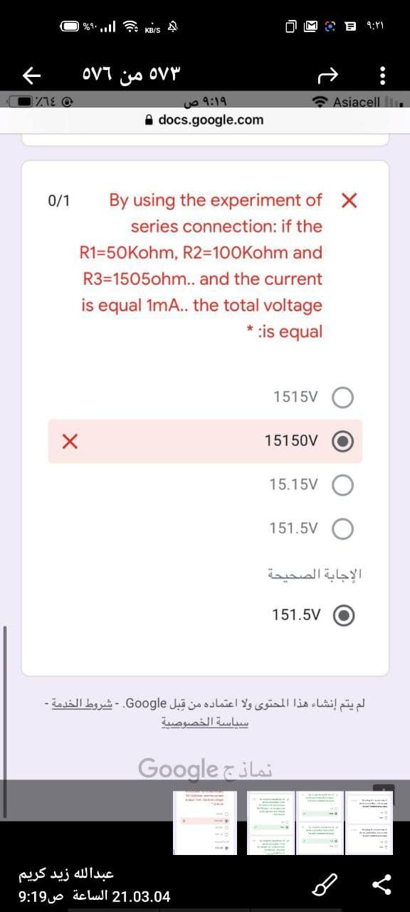 KRIS A
9:
OVT io OVY
uo 9:19
Asiacell Ilı.
A docs.google.com
0/1
By using the experiment of X
series connection: if the
R1=50Kohm, R2=100Kohm and
R3=1505ohm.. and the current
is equal 1mA.. the total voltage
* :is equal
1515V
15150V
15.15V
151.5V
الإجابة الصحيحة
151.5V O
لم يتم إنشاء هذا المحتوى ولا اعتماده من قبل Go ogle. - شروط الخدمة -
سياسة الخصوصية
Google &Lai
عبدال له زید کريم
9:19e äcluI 21.03.04
