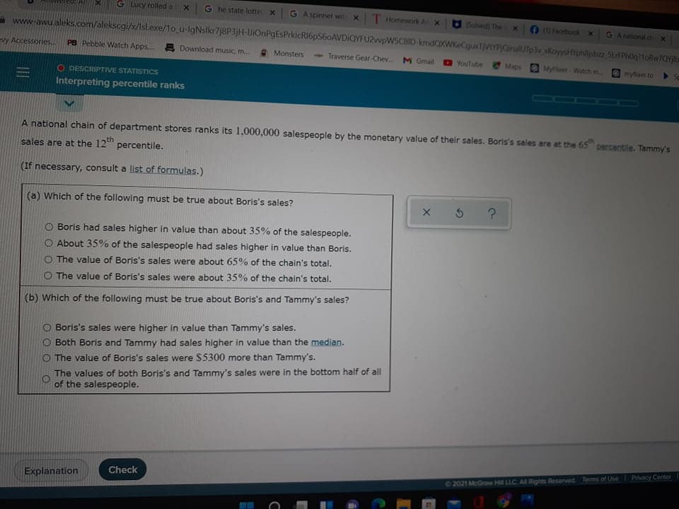 GLUCY rolled a
G he state lotte x
G Aspinner wit x T Homework A x
1Solved) The
(1) Facebook x
G Anational d
www-awu.aleks.com/alekscgi/x/Isl.exe/1o_u-lgNslkr7j8P3jH-UIOnPgEsPrkicRI6pS60AVDIQYFU2wpWSCBID-kmdXWKeCquxTVePOinalUTp3v KoyysiphBjsbn 5uFPh0q?1oBw7QYjb-
evy Accessories..
PB Pebble Watch Apps, 2 Download music, m.
> Traverse Gear-Chev.
Monsters
M Gmail
D YouTube
Maps
MyFloer Watch m.
mytaer.to
Sp
O DESCRIPTIVE STATISTICS
Interpreting percentile ranks
100
A national chain of department stores ranks its 1,000,000 salespeople by the monetary value of their sales. Boris's sales are at the 65 percentile. Tammy's
sales are at the 12th
percentile.
(If necessary, consult a list of formulas.)
(a) Which of the following must be true about Boris's sales?
O Boris had sales higher in value than about 35% of the salespeople.
About 35% of the salespeople had sales higher in value than Boris.
The value of Boris's sales were about 65% of the chain's total.
O The value of Boris's sales were about 35% of the chain's total.
(b) Which of the following must be true about Boris's and Tammy's sales?
O Boris's sales were higher in value than Tammy's sales.
Both Boris and Tammy had sales higher in value than the median.
O The value of Boris's sales were $5300 more than Tammy's.
The values of both Boris's and Tammy's sales were in the bottom half of all
of the salespeople.
Check
02021 McGraw Hill LLC. AE Rights Reserved. Tems of Use Privacy Center
Explanation
