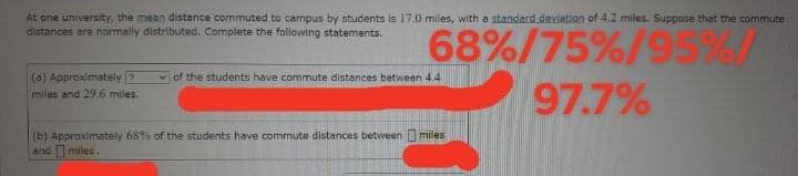 At one university, the mean distance commuted to campus by students is 17.0 mles, with a standard deviation of 4.2 miles. Suppose that the commute
distances are normally distributed. Complete the following statements.
68%/75%/95%/
97.7%
(a) Approximately 7
miles and 29.6 miles.
v of the students have commute distances between 4.4
(b) Approximately 68% of the students have commute distances between I miles
and miles.
