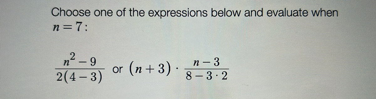 ### Algebraic Expression Evaluation

**Instructions:**
Choose one of the expressions below and evaluate it for \( n = 7 \):

1. \[\frac{n^2 - 9}{2(4 - 3)}\]
2. \[\left( n + 3 \right) \cdot \frac{n - 3}{8 - 3 \cdot 2}\]

### Explanation:

- **Expression 1:**
  \[\frac{n^2 - 9}{2(4 - 3)}\]
  - This expression involves squaring the variable \( n \), subtracting 9, and dividing by the product of 2 and the difference of 4 and 3.
  
- **Expression 2:**
  \[\left( n + 3 \right) \cdot \frac{n - 3}{8 - 3 \cdot 2}\]
  - This expression is a product of two parts. The first part is \( n + 3 \), while the second part is a fraction with the numerator \( n - 3 \) and the denominator being the result of 8 minus the product of 3 and 2.

### Evaluation for \( n = 7 \):

- **For Expression 1:**
  Substitute \( n = 7 \):
  \[\frac{7^2 - 9}{2(4 - 3)} = \frac{49 - 9}{2 \cdot 1} = \frac{40}{2} = 20\]

- **For Expression 2:**
  Substitute \( n = 7 \):
  \[\left( 7 + 3 \right) \cdot \frac{7 - 3}{8 - 3 \cdot 2} = 10 \cdot \frac{4}{8 - 6} = 10 \cdot \frac{4}{2} = 10 \cdot 2 = 20\]