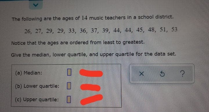 school district.
The following are the ages of 14 music teachers in
26, 27, 29, 29, 33, 36, 37, 39, 44, 44, 45, 48, 51, 53
Notice that the ages are ordered from least to greatest.
Give the median, lower quartile, and upper quartile for the data set.
(a) Median:
(b) Lower quartile:
(c) Upper quartile: U
