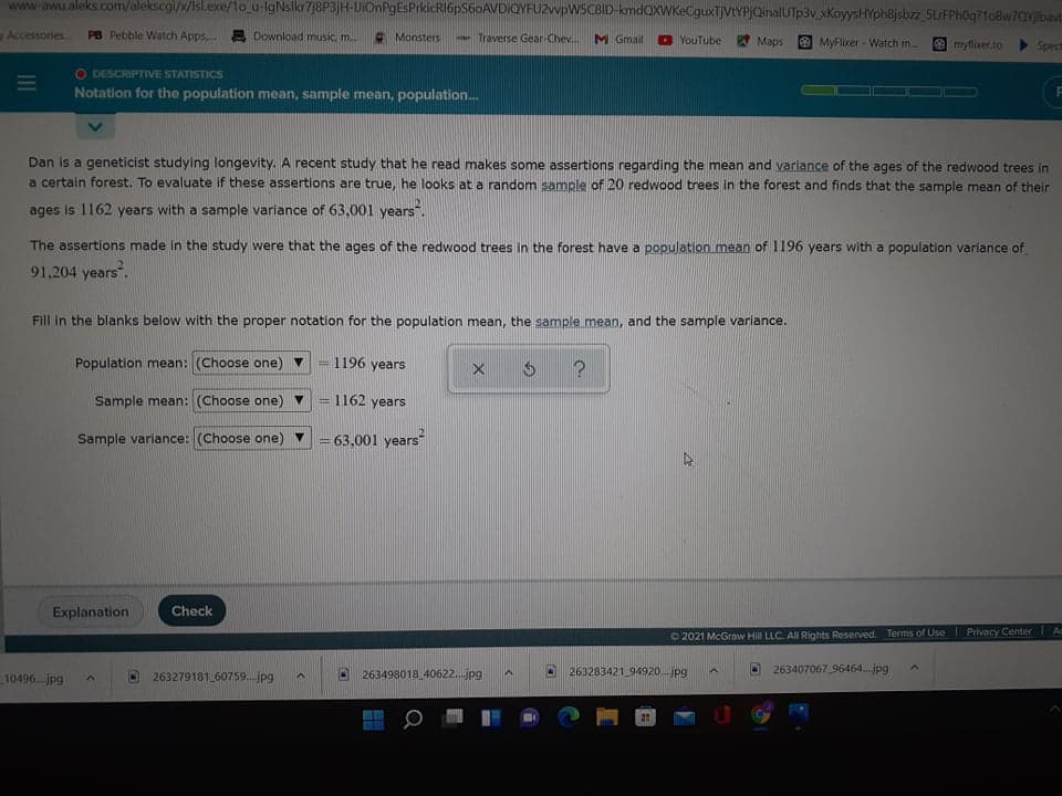 www.awu.aleks.com/alekscgi/x/isl.exe/1o_u-lgNslkr78P3jH-UIOnPgEsPrkicRIGpS60AVDIQYFUZwpWSCBID-kmdQXWKeCguxTjVtYPjQinalUTp3v_xKoyysHYph8jsbzz_5LrFPh0q?1oBw7QVjlbavt
Accessories
PB Pebble Watch Apps, 2 Download music, m.
A Monsters
- Traverse Gear Chev.
M Gmail
D YouTube Maps
MyFlixer - Watch m.
e myflixer.to
Spect
O DESCRIPTIVE STATISTICS
Notation for the population mean, sample mean, population.
Dan is a geneticist studying longevity. A recent study that he read makes some assertions regarding the mean and variance of the ages of the redwood trees in
a certain forest. To evaluate if these assertions are true, he looks at a random sample of 20 redwood trees in the forest and finds that the sample mean of their
ages is 1162 years with a sample variance of 63,001 years.
The assertions made in the study were that the ages of the redwood trees in the forest have a population mean of 1196 years with a population variance of
91,204 years".
Fill in the blanks below with the proper notation for the population mean, the sample mean, and the sample variance.
Population mean: (Choose one) v
1196 years
Sample mean: (Choose one) v
1162 years
Sample variance: (Choose one) v
63,001 years
%3D
Explanation
Check
O 2021 McGraw Hill LLC. All Rights Reserved. Terms of Use| Privacy Center Ac
10496.jpg
263498018 40622.jpg
263283421 94920jpg
263407067 96464.jpg
263279181 60759.jpg
