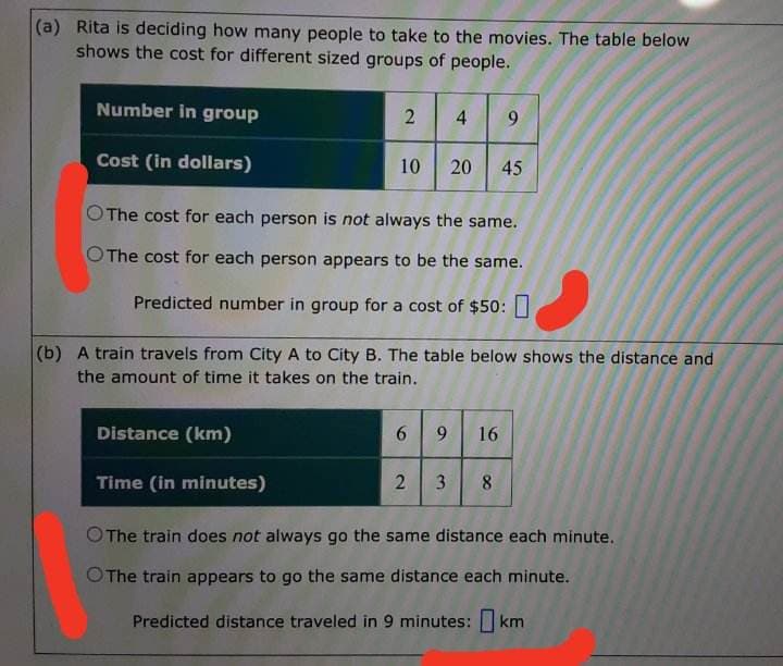 (a) Rita is deciding how many people to take to the movies. The table below
shows the cost for different sized groups of people.
Number in group
Cost (in dollars)
2
10
4 9
OThe cost for each person is not always the same.
O The cost for each person appears to be the same.
Predicted number in group for a cost of $50:
20 45
(b) A train travels from City A to City B. The table below shows the distance and
the amount of time it takes on the train.
6
Distance (km)
Time (in minutes)
O The train does not always go the same distance each minute.
O The train appears to go the same distance each minute.
Predicted distance traveled in 9 minutes: km
9
16
2 3 8