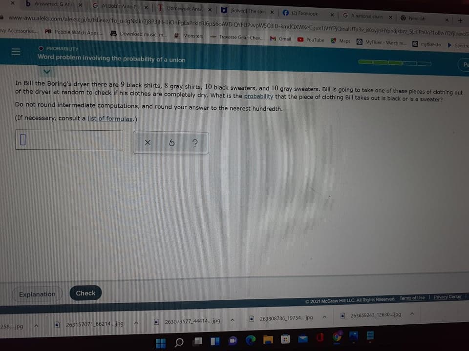 b AnsweredG AtE X
G At Bob's Auto PX
Homework Ansv
Solved The spir X
(2) Facebook
G A national dhain
New Tab
www-awu.aleks.com/alekscgi/x/isl.exe/1o_u-IgNslkr7j8P3jH-UiOnPgEsPrkicRI6pS60AVDIQYFU2wpWSCBID-kmdQXWKeCguxTJVtYPJQinalUTp3v xKoyysHYph8jsbz_5trFPh0q?1oBw/QYjibavbs
vy Accessories.
PB Pebble Watch Apps
Download music, m.
Monsters
- Traverse Gear-Chev.
M Gmail
YouTube
Maps
MyFlixer- Watch m.
myflicer to
Spectrum
O PROBAHILITY
Word problem involving the probability of a union
Pm
In Bill the Boring's dryer there are 9 black shirts, 8 gray shirts, 10 black sweaters, and 10 gray sweaters. Bill is going to take one of these pieces of clothing out
of the dryer at random to check if his clothes are completely dry. What is the probability that the plece of clothing Bill takes out is black or is a sweater?
Do not round intermedilate computations, and round your answer to the nearest hundredth.
(If necessary, consult a list of formulas.)
Check
Explanation
02021 McGraw Hill LLC. A Rights Reserved. Terms of Use Privacy Center
263659243 12630..jpg
263808786 19754..jpg
263073577 44414.jpg
263157071 66214..jpg
258. jpg
