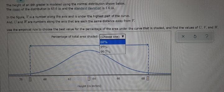 The height of an 8th grader Iis modeled using the normal distribution shown below.
The meen of the distribution is 63.6 in and the standard devlation is 1.6 in.
In the figure, Vis a number along the axis and is under the highest part of the curve.
And, Uand Ware numbers along the axis that are each the same distance away from V.
Use the emplirical rule to choose the best value for the percentage of the area under the curve that is shaded, and find the values of U, V and W.
Percentage of total area shaded: (Choose one)
68%
95"
99.7
58
60
O 64
62
68
Height (in inches)
