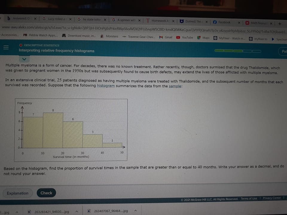 b Answered:0
G Lucy rolleda
G he state lotte
G A spinner wit
T Homework A X
(Solved] The
Facebook
X Math Resourt x
www-awu.aleks.com/alekscgi/x/Isl.exe/1o u-lgNslkr7j8P3jH-DiOnPgEsPrkicRI6pS60AVDIQYFUZvvpWSCBID-kmdQXWKeCguxTjVtYPjQinalUTp3v KoyysHYph8jsbz_5LrFPh0q?1oBw7QYjlbavbS.
Accessories.
PB Pebble Watch Apps E Download music m.
* Monsters
Traverse Gear-Chev.
M Gmail
D YouTube Maps
MyFlxer - Watch m.
myfloer.to
Spectrum
O DESCRIPTIVE STATISTICS
Interpreting relative frequency histograms
Pab
Multiple myeloma is a form of cancer. For decades, there was no known treatment. Rather recently, though, doctors surmised that the drug Thalidomide, which
was given to pregnant women in the 1950s but was subsequently found to cause birth defects, may extend the lives of those afflicted with multiple myeloma.
In an extensive clinical trial, 25 patients diagnosed as having multiple myeloma were treated with Thalidomide, and the subsequent number of months that each
survived was recorded. Suppose that the following histogram summarizes the data from the sample:
Frequency
8.
84
6-
3
0.
10
20
30
40
50
Survival time (in months)
Based on the histogram, find the proportion of survival times in the sample that are greater than or equal to 40 months. Write your answer as a decimal, and do
not round your answer.
Explanation
Check
02021 McGraw Hill LLC. All Rights Reserved. Terms of Use Privacy Center
2. jpg
263283421.94920.jpg
263407067 96464.jpg
