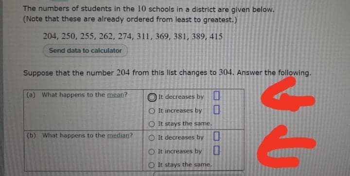 The numbers of students in the 10 schools in a district are given below.
(Note that these are already ordered from least to greatest.)
204, 250, 255, 262, 274, 311, 369, 381, 389, 415
Send data to calculator
Suppose that the number 204 from this list changes to 304. Answer the following.
(a) What happens to the mean?
It decreases by U
O It increases by
O It stays the same.
(b) What happens to the median?
O It decreases by
O It increases by
O It stays the same.
