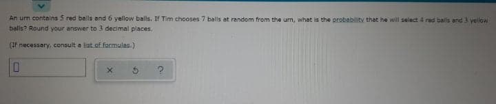 An urn contains 5 red balls and 6 yellow balls. If Tim chooses 7 balls at random from the urn, what is the probability that he will select 4 red balls and 3 yellow
balls? Round your answer to 3 decimal places,
(If necessary, consult a list of formulas.)
