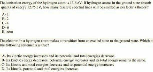 The ionisation energy of the hydrogen atom is 13.6 eV. If hydrogen atoms in the ground state absor
quanta of energy 12.75 eV, how many discrete spectral lines will be emitted as per Bohr's theory?
A-1
В-2
C-4
D- 6
E- zero
The electron in a hydrogen atom makes a transition from an excited state to the ground state. Which
the following statements is true?
A- Its kinetic energy increases and its potential and total energies decrease.
B- Its kinetic energy decreases, potential energy increases and its total energy remains the same.
C- Its kinetic and total energies decrease and its potential energy increases,
