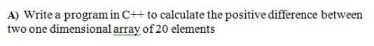 A) Write a program in C++ to calculate the positive difference between
two one dimensional array of 20 elements
