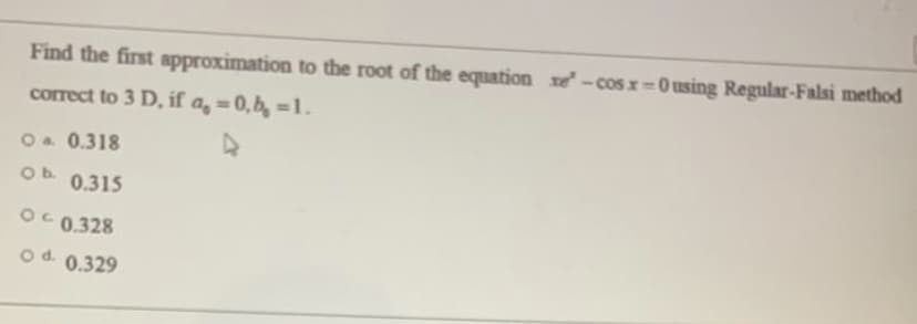 Find the first approximation to the root of the equation xe-cosx=0 using Regular-Falsi method
%D
correct to 3 D, if a, = 0,b, =1.
Oa 0.318
Ob.
0.315
OC 0.328
od 0.329
