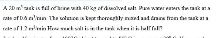 A 20 m³ tank is full of brine with 40 kg of dissolved salt. Pure water enters the tank at a
rate of 0.6 m/min. The solution is kept thoroughly mixed and drains from the tank at a
rate of 1.2 m/min How much salt is in the tank when it is half full?
1000
200 a II
