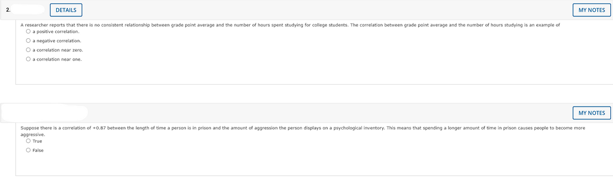2.
DETAILS
MY NOTES
A researcher reports that there is no consistent relationship between grade point average and the number of hours spent studying for college students. The correlation between grade point average and the number of hours studying is an example of
O a positive correlation.
O a negative correlation.
O a correlation near zero.
O a correlation near one.
MY NOTES
Suppose there is a correlation of +0.87 between the length of time a person is in prison and the amount of aggression the person displays on a psychological inventory. This means that spending a longer amount of time in prison causes people to become more
aggressive.
O True
O False
