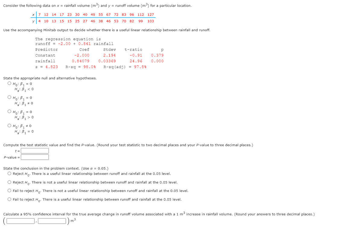 Consider the following data on x = rainfall volume (m³) and y = runoff volume (m³) for a particular location.
7 12 14
17 23 30 40 49 55 67 72 83 96 112 127
4
10 13 15 15 25 27 46 38 46 53 70 82
99
103
Use the accompanying Minitab output to decide whether there is a useful linear relationship between rainfall and runoff.
The regression equation is
runoff = -2.00 + 0.841 rainfall
Predictor
Coef
Stdev
t-ratio
Constant
-2.000
2.194
-0.91
0.379
rainfall
0.84079
0.03369
24.96
0.000
s = 4.823
R-sg = 98.0%
R-sq (adj) = 97.8%
State the appropriate null and alternative hypotheses.
O Ho: B1 = 0
H: B, < 0
O Ho: B1 = 0
H: B, 0
O Ho: B1 = 0
H3: B, > 0
O Hoi Bq # 0
H: B1 = 0
Compute the test statistic value and find the P-value. (Round your test statistic to two decimal places and your P-value to three decimal places.)
t =
P-value =
State the conclusion in the problem context. (Use a = 0.05.)
O Reject H.. There is a useful linear relationship between runoff and rainfall at the 0.05 level.
O Reject H.. There is not a useful linear relationship between runoff and rainfall at the 0.05 level.
O Fail to reject H.. There is not a useful linear relationship between runoff and rainfall at the 0.05 level.
O Fail to reject H.. There is a useful linear relationship between runoff and rainfall at the 0.05 level.
Calculate a 95% confidence interval for the true average change in runoff volume associated with a 1 m³ increase in rainfall volume. (Round your answers to three decimal places.)
