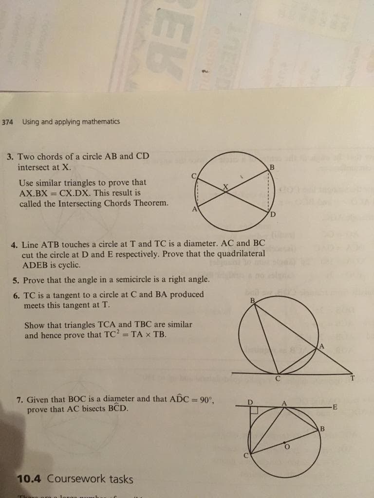 374 Using and applying mathematics
3. Two chords of a circle AB and CD
intersect at X.
B
Use similar triangles to prove that
AX.BX = CX.DX. This result is
called the Intersecting Chords Theorem.
A
D
4. Line ATB touches a circle at T and TC is a diameter. AC and BC
cut the circle at D and E respectively. Prove that the quadrilateral
ADEB is cyclic.
5. Prove that the angle in a semicircle is a right angle.
6. TC is a tangent to a circle at C and BA produced
meets this tangent at T.
Show that triangles TCA and TBC are similar
and hence prove that TC? = TA x TB.
7. Given that BOC is a diameter and that ADC = 90°,
prove that AC bisects BCD.
E
10.4 Coursework tasks
EK
