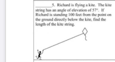 _5. Richard is flying a kite. The kite
string has an angle of elevation of 57°. If
Richard is standing 100 feet from the point on
the ground directly below the kite, find the
length of the kite string.
