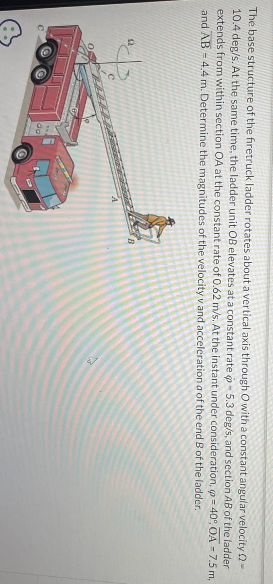 The base structure of the firetruck ladder rotates about a vertical axis through O with a constant angular velocity =
10.4 deg/s. At the same time, the ladder unit OB elevates at a constant rate = 5.3 deg/s, and section AB of the ladder
extends from within section OA at the constant rate of 0.62 m/s. At the instant under consideration, p= 40°, OA = 7.5 m,
and AB = 4.4 m. Determine the magnitudes of the velocity v and acceleration a of the end B of the ladder.
22
B