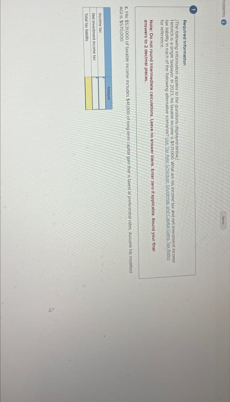 Problems
Saved
!
Required Information
[The following Information applies to the questions displayed below.]
Henrich is a single taxpayer. In 2023, his taxable income is $531,000. What are his Income tax and net investment Income
tax liability in each of the following alternative scenarios? Use Tax Rate Schedule, Dividends and Capital Gains Tax Rates
for reference.
Note: Do not round intermediate calculations. Leave no answer blank. Enter zero if applicable. Round your final
answers to 2 decimal places.
c. His $531,000 of taxable Income Includes $41,000 of long-term capital gain that is taxed at preferential rates. Assume his modified
AGI IS $570,000.
Income tax
Net investment income tax
Total tax liability
Amount