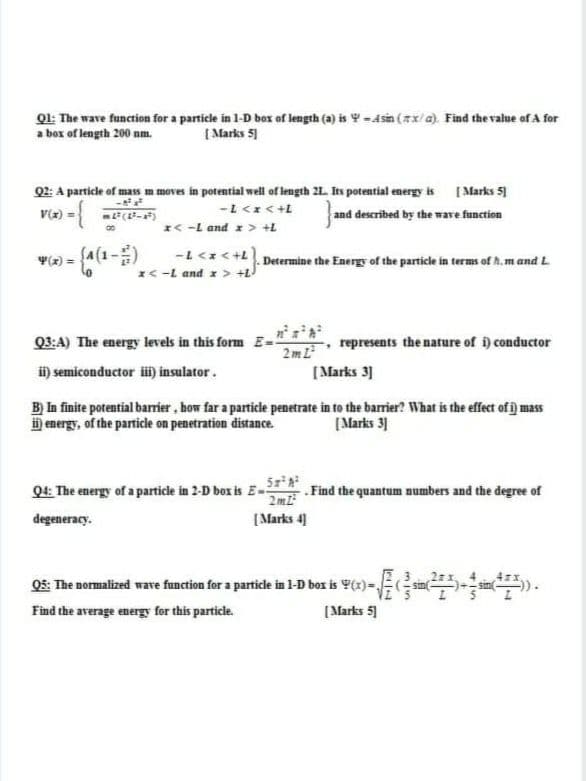 01: The wave function for a particle in 1-D box of length (a) is Y -Asin (7x/a). Find the value of A for
a box of length 200 nm.
[ Marks 5
Q2: A particle of mass m moves in potential well of length 2L. Its potential energy is ( Marks 51
) = (-)
- {
7+ > >7-
and described by the wave function
V(x)
*< -L and x> +L
(-1) = A
7+ > *> 1-
*< -L and x > +L
Determine the Energy of the particle in terms of h.m and L
Q3:A) The energy levels in this form E-!
represents the nature of i) conductor
2 m L²
[Marks 3]
i) semiconductor üi) insulator.
B) In finite potential barrier , how far a particle penetrate in to the barrier? What is the effect of j mass
D energy, of the particle on penetration distance.
[Marks 3]
Q4: The energy of a particle in 2-D box is E- . Find the quantum numbers and the degree of
2ml
degeneracy.
[Marks 4]
05: The normalized wave function for a particle in l-D box is Y(x) - sin
Find the average energy for this particle.
[Marks 51
