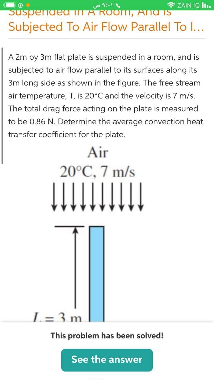 * ZAIN IQ liı.
SuspendEA IN A ROom, Ana TS
Subjected To Air Flow Parallel To I...
A 2m by 3m flat plate is suspended in a room, and is
subjected to air flow parallel to its surfaces along its
3m long side as shown in the figure. The free stream
air temperature, T, is 20°C and the velocity is 7 m/s.
The total drag force acting on the plate is measured
to be 0.86 N. Determine the average convection heat
transfer coefficient for the plate.
Air
20°C, 7 m/s
L= 3 m.
This problem has been solved!
See the answer
