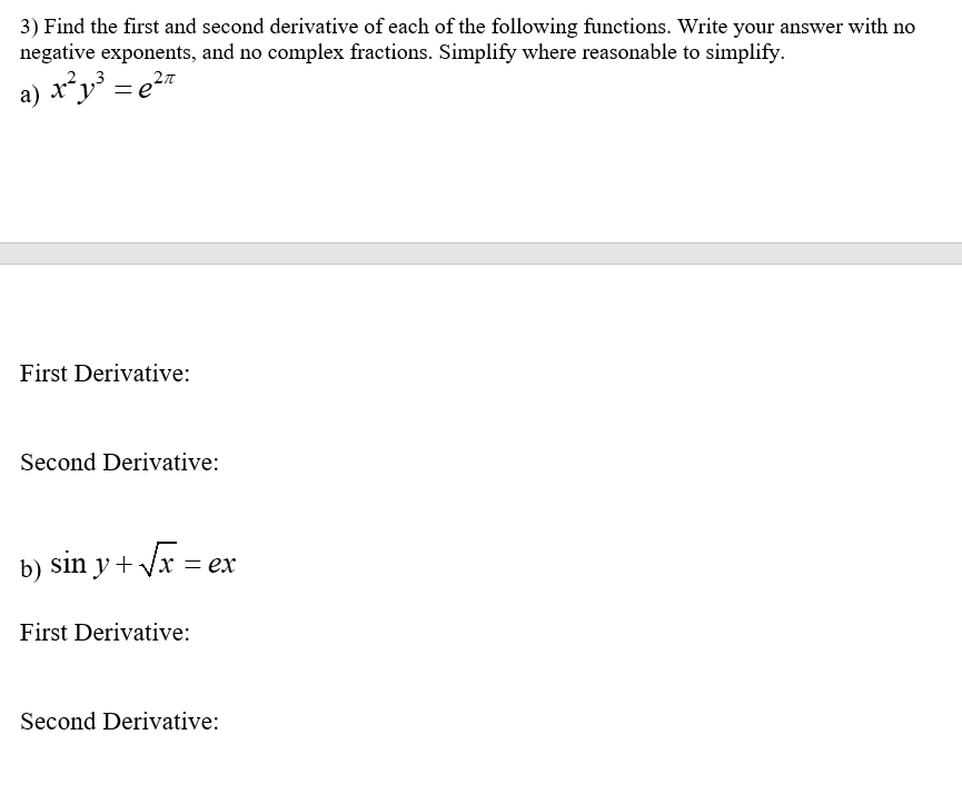 3) Find the first and second derivative of each of the following functions. Write your answer with no
negative exponents, and no complex fractions. Simplify where reasonable to simplify.
a) | x²y³ = ²π
e
First Derivative:
Second Derivative:
b) sin y + √x = ex
First Derivative:
Second Derivative: