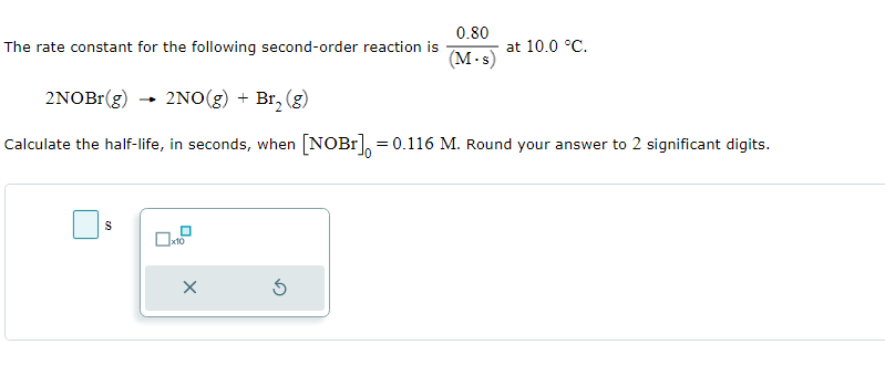 The rate constant for the following second-order reaction is
S
2NOBr(g) → 2NO(g) + Br₂ (g)
Calculate the half-life, in seconds, when [NOBr] = 0.116 M. Round your answer to 2 significant digits.
x10
x
0.80
(M.s)
S
at 10.0 °C.