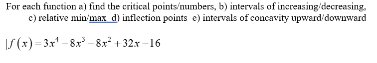 For each function a) find the critical points/numbers, b) intervals of increasing/decreasing,
c) relative min/max_d) inflection points e) intervals of concavity upward/downward
|ƒ(x)= 3x¹ − 8x³ −8.x² + 32x−16
-