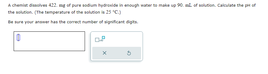 A chemist dissolves 422. mg of pure sodium hydroxide in enough water to make up 90. mL of solution. Calculate the pH of
the solution. (The temperature of the solution is 25 °C.)
Be sure your answer has the correct number of significant digits.
0
x10
X
5