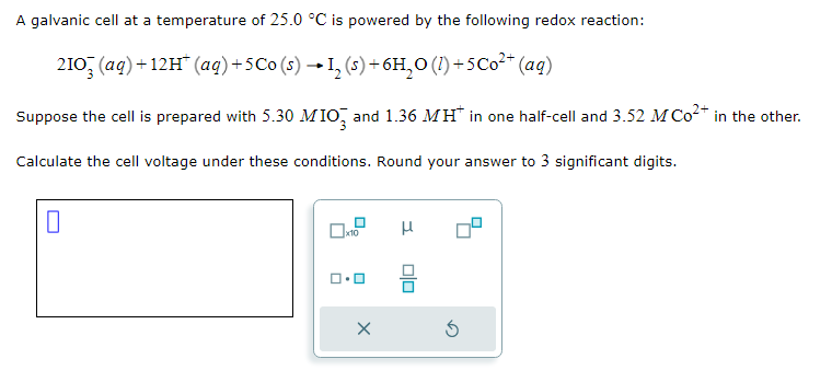 A galvanic cell at a temperature of 25.0 °C is powered by the following redox reaction:
2103(aq) +12H¹ (aq) +5Co (s) → 1₂ (s) + 6H₂O (1) +5 Co²+ (aq)
Suppose the cell is prepared with 5.30 MIO3 and 1.36 MH* in one half-cell and 3.52 M Co²+ in the other.
Calculate the cell voltage under these conditions. Round your answer to 3 significant digits.
0
☐x10
X
μ
00
5