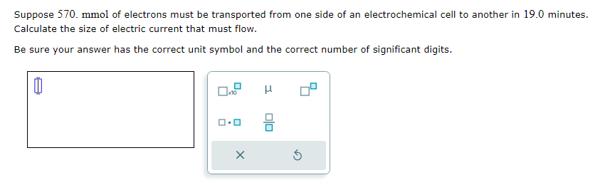 Suppose 570. mmol of electrons must be transported from one side of an electrochemical cell to another in 19.0 minutes.
Calculate the size of electric current that must flow.
Be sure your answer has the correct unit symbol and the correct number of significant digits.
1.0
X
μ
00
3