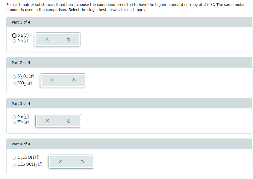 For each pair of substances listed here, choose the compound predicted to have the higher standard entropy at 25 °C. The same molar
amount is used in the comparison. Select the single best answer for each part.
Part 1 of 4
O Na (s)
Na (1)
Part 2 of 4
N₂O4 (g)
○ NO₂ (g)
Part 3 of 4
Ne (g)
He (g)
Part 4 of 4
C₂H₂OH (1)
CH₂OCH; (1)
X
X
X
Ś