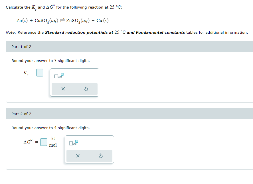 Calculate the K and AG for the following reaction at 25 °C:
Zn(s) + CuSO₂(aq) ⇒ ZnSO₂(aq) + Cu (s)
Note: Reference the Standard reduction potentials at 25 °C and Fundamental constants tables for additional information.
Part 1 of 2
Round your answer to 3 significant digits.
K
Part 2 of 2
=
X
Round your answer to 4 significant digits.
kJ
mol
AGⓇ =
0x10
X
S