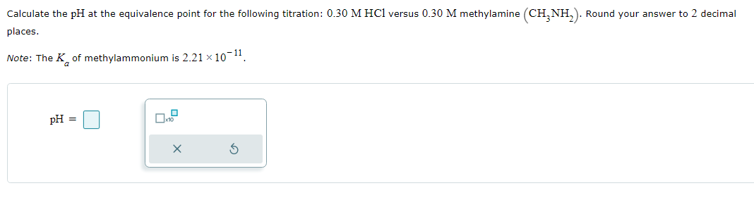 Calculate the pH at the equivalence point for the following titration: 0.30 M HC1 versus 0.30 M methylamine (CH₂NH₂). Round your answer to 2 decimal
places.
Note: The K of methylammonium is 2.21 × 10-¹¹.
pH =