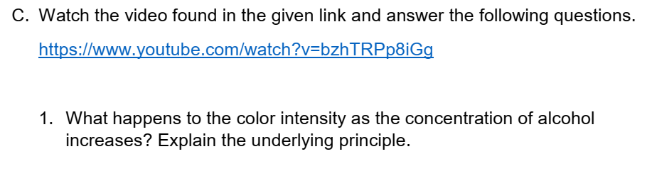 C. Watch the video found in the given link and answer the following questions.
https://www.youtube.com/watch?v=bzhTRPp8iGg
1. What happens to the color intensity as the concentration of alcohol
increases? Explain the underlying principle.
