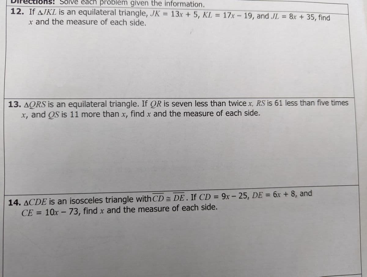 ôns: em given the information.
Sólve each proble
12. If AJKL is an equilateral triangle, JK = 13x + 5, KL = 17x - 19, and JL = 8x +35, find
x and the measure of each side.
13. AQRS is an equilateral triangle. If OR is seven less than twice x, RS is 61 less than five times
x, and QS is 11 more than x, find x and the measure of each side.
14. ACDE is an isosceles triangle with CD = DE . If CD = 9x – 25, DE = 6x + 8, and
CE = 10x – 73, find x and the measure of each side.
%3D
%3D
