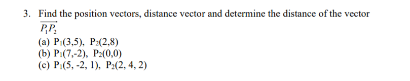 3. Find the position vectors, distance vector and determine the distance of the vector
PP,
(а) Pi(3,5), Р2(2,8)
(b) Pi(7,-2), Р:(0,0)
(с) P:(5, -2, 1), Р2(2, 4, 2)
