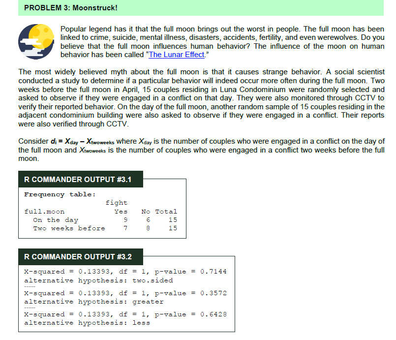 PROBLEM 3: Moonstruck!
Popular legend has it that the full moon brings out the worst in people. The full moon has been
linked to crime, suicide, mental illness, disasters, accidents, fertility, and even werewolves. Do you
believe that the full moon influences human behavior? The influence of the moon on human
behavior has been called "The Lunar Effect."
The most widely believed myth about the full moon is that it causes strange behavior. A social scientist
conducted a study to determine if a particular behavior will indeed occur more often during the full moon. Two
weeks before the full moon in April, 15 couples residing in Luna Condominium were randomly selected and
asked to observe if they were engaged in a conflict on that day. They were also monitored through CCTV to
verify their reported behavior. On the day of the full moon, another random sample of 15 couples residing in the
adjacent condominium building were also asked to observe if they were engaged in a conflict. Their reports
were also verified through CCTV.
Consider di = Xday – Xtwoweeks where Xday is the number of couples who were engaged in a conflict on the day of
the full moon and Xtwoweeks is the number of couples who were engaged in a conflict two weeks before the full
moon.
R COMMANDER OUTPUT #3.1
Frequency table:
fight
full.moon
Yes
No Total
On the day
Two weeks before
15
7
8
15
R COMMANDER OUTPUT #3.2
x-squared = 0.13393, df = 1, p-value = 0.7144
alternative hypothesis: two.sided
X-squared = 0.13393, df = 1, p-value = 0.3572
alternative hypothesis: greater
X-squared =
alternative hypothesis: less
0.13393, df = 1, p-value = 0.6428
