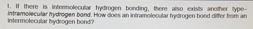 I. If there is intermolecular hydrogen bonding, there also exists another type-
intramolecular hydrogen bond. How does an intramolecular hydrogen bond differ from an
intermolecular hydrogen bond?
