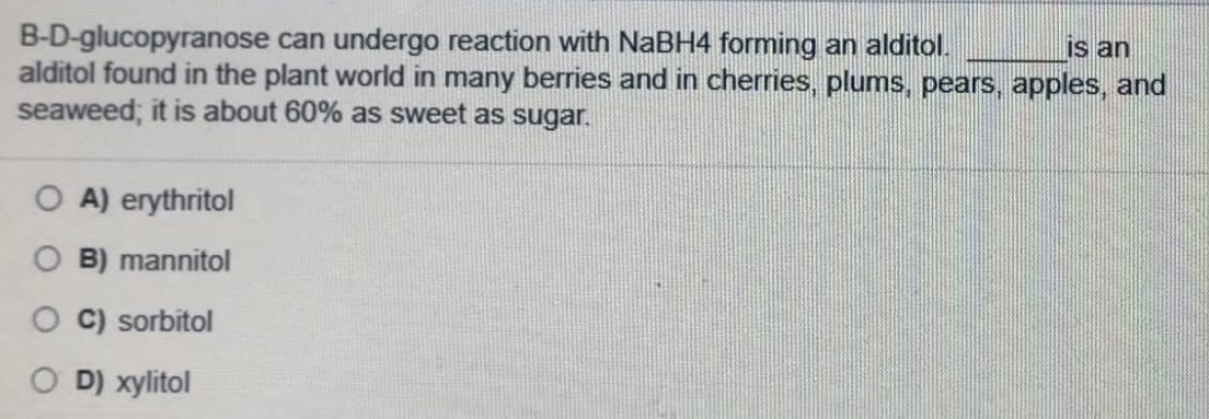 B-D-glucopyranose can undergo reaction with NaBH4 forming an alditol.
alditol found in the plant world in many berries and in cherries, plums, pears, apples, and
seaweed; it is about 60% as sweet as sugar.
Is an
O A) erythritol
O B) mannitol
C) sorbitol
D) xylitol
