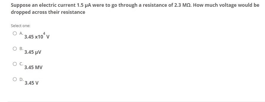 Suppose an electric current 1.5 µA were to go through a resistance of 2.3 MQ. How much voltage would be
dropped across their resistance
Select one:
O A. 3.45 x10° v
O B.
3.45 µV
OC.
3.45 MV
O D.
3.45 V
